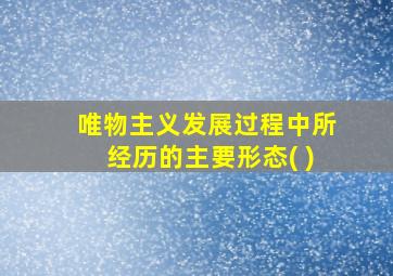 唯物主义发展过程中所经历的主要形态( )